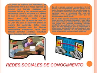 Un joven es curioso por naturaleza, es  socialmente activo. Las redes sociales de internet han logrado traspasar las fronteras físicas  y han permitido superar obstáculos como la distancia y el tiempo lo cual es atractivo para ellos ya que tienen una vida social activa ininterrumpida las 24 horas de cada día. Es por eso que el facebook creció de manera tan acelerada. Estas redes sociales permiten que los jóvenes intercambien información social pero también permiten encontrar individuos cuyos intereses sean comunes.Es allí en donde empiezan a encontrarse la red social y el conocimiento. Muchas veces en el salón de clase el docente ha logrado despertar la curiosidad intelectual sobre algún tema en particular pero el estudiante que está allí sentado en su pupitre puede creer que se encuentra solo en su deseo. En las redes sociales encuentra personas que como él tiene la misma inquietud y eso hace más interesante el anhelo de saber. Compartir con pares con quienes encuentra muchas similitudes y aparte aprender y enseñarse entre  ellos, sin más mediación que el computador y observando que también es parte activa de ese conocimiento, dejando de ser mero receptor como tal vez suele serlo en el aula de clasesREDES SOCIALES DE CONOCIMIENTO