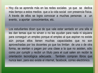 Hoy día se aprende más en las redes sociales  ya que  se  dedica más tiempo a estos medios  que a la vida social  con presencia física.  A través de ellos se logra convocar a muchas personas  a  un  evento,  a aportar  conocimientos, etc.Los estudiantes dicen que de que vale estar sentado en una silla si les dan temas que no sirven o no les ayudan para nada ni siquiera para conseguir un empleo porque el empleo al que aspiran no existe aún porque ellos tienen muchas capacidades que no son aprovechadas por los docentes ya que los limitan  de una o de otra forma, se sientan o pagan por una clase a la que no asisten, sólo como por cumplir y recibir un título para el cual salen sin recibir la orientación tecnológica adecuada.  También compran libros que nunca leen, para eso existe el internet, facebook, correo electrónico. 