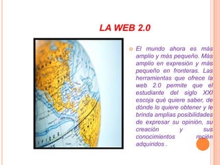 LA WEB 2.0El mundo ahora es más amplio y más pequeño. Más amplio en expresión y más pequeño en fronteras. Las herramientas que ofrece la web 2.0 permite que el estudiante del siglo XXI escoja qué quiere saber, de dónde lo quiere obtener y le brinda amplias posibilidades de expresar su opinión, su creación y sus conocimientos recién adquiridos .