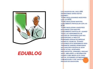 Los docentes del siglo XXI enfrentamos varios retos enormes : *Cómo involucrarnos nosotros con las NTIC.*Cómo involucrar nuestroconocimiento particular con las NTIC.*Cómo involucrar a nuestros educandos con nuestro conocimiento particular  usando todas las herramientas de gestión de contenidos que nos proporciona la web 2.0.Podríamos pensar en empezar usando el edublog. Cuando utilizamos esta herramienta para transmitir saberes permitiendo que nuestros discípulos sean parte activa, aportando preconceptos, opiniones, preguntando, ampliando la información usando como medio este canal virtual estaremos optimizando la comunicación y por tanto el proceso de educación.EDUBLOG