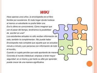 WIKIHace apenas unos años ,la enciclopedia era el libro familiar por excelencia. En todo hogar donde hubieseal menos un estudiante no podía faltar una.Era lo último en conocimiento. Cómo imaginar que con el pasar del tiempo, tendríamos la posibilidad de  escribir en una?Los estudiantes actuales no sólo reciben información deesta, también la complementan. !No puede haber Enciclopedia más completa que aquella que se actualizaminuto a minuto y por personas con información de todoel mundo¡Cuando un sujeto percibe que está aportando de maneraConcreta al mundo intelectual, empieza a tener mayor seguridad  en si mismo y por tanto su afán por aprender puede crecer de una manera significativa.