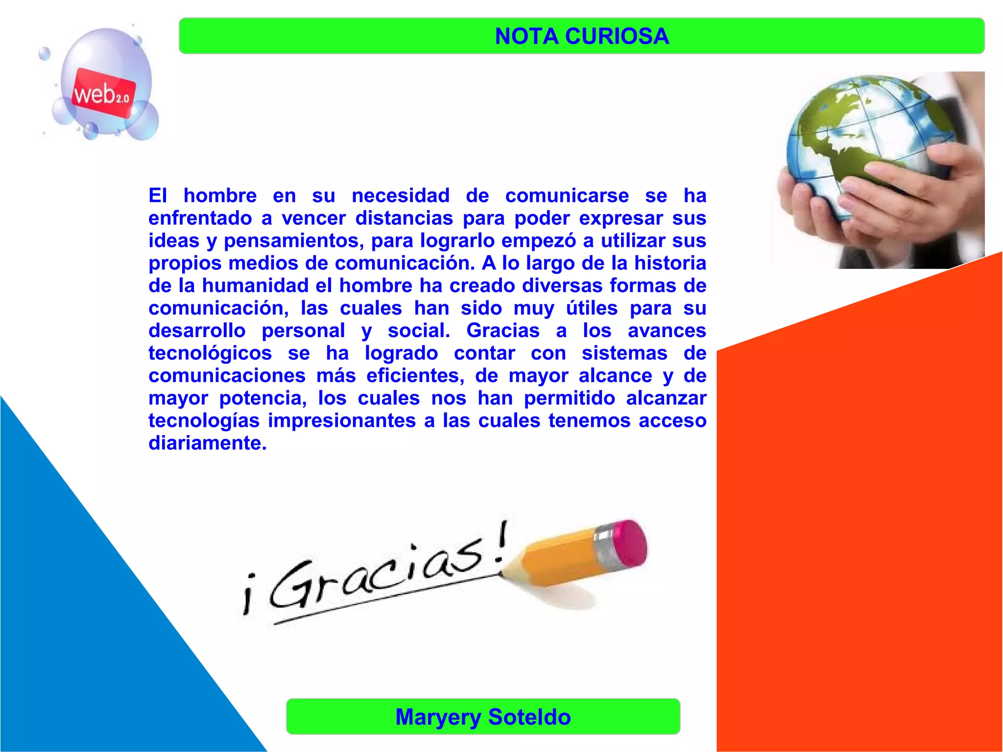 NOTA CURIOSA

El hombre en su necesidad de comunicarse se ha
enfrentado a vencer distancias para poder expresar sus
ideas y pensamientos, para lograrlo empezó a utilizar sus
propios medios de comunicación. A lo largo de la historia
de la humanidad el hombre ha creado diversas formas de
comunicación, las cuales han sido muy útiles para su
desarrollo personal y social. Gracias a los avances
tecnológicos se ha logrado contar con sistemas de
comunicaciones más eficientes, de mayor alcance y de
mayor potencia, los cuales nos han permitido alcanzar
tecnologías impresionantes a las cuales tenemos acceso
diariamente.

Maryery Soteldo

 