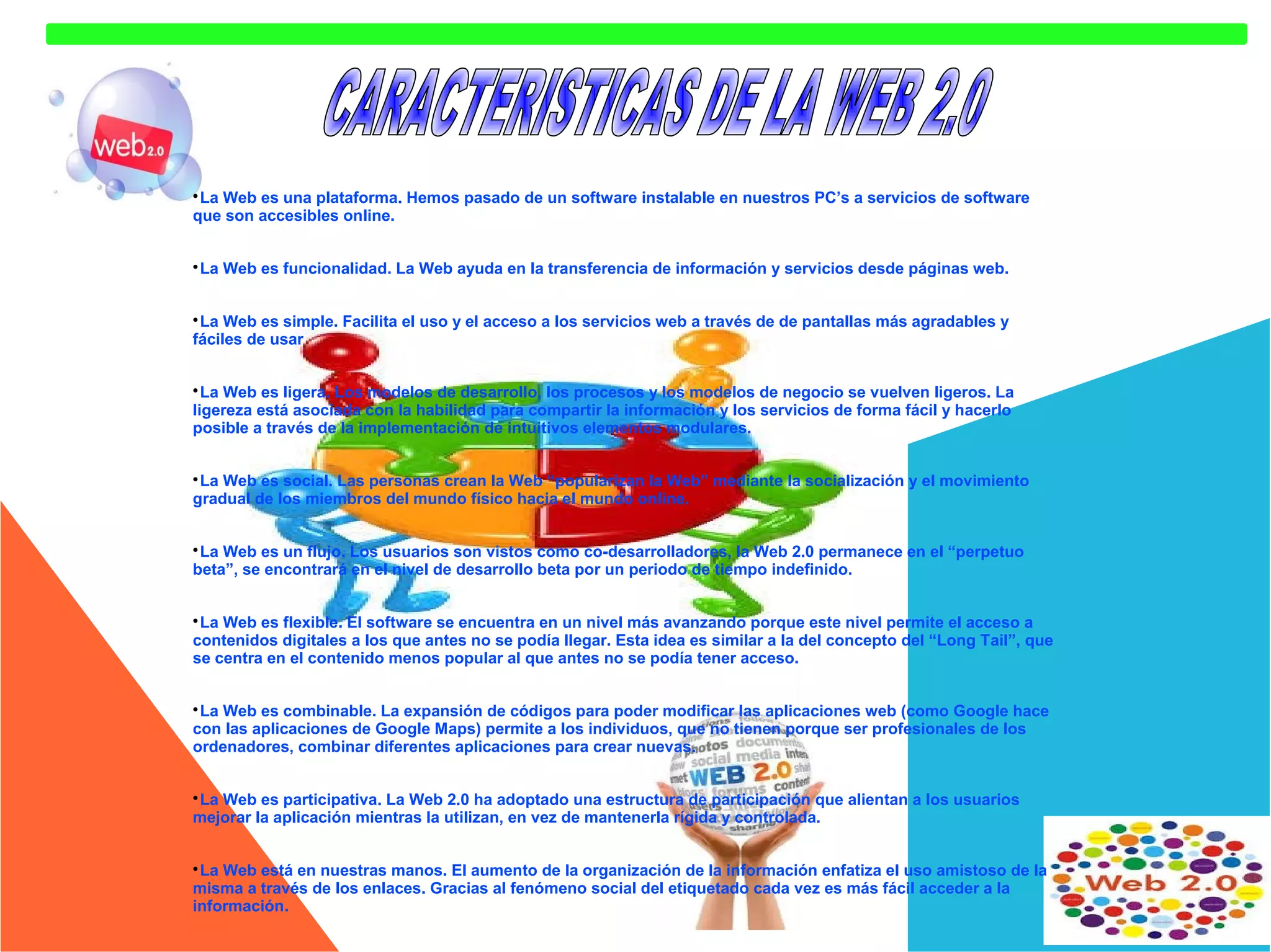 La Web es una plataforma. Hemos pasado de un software instalable en nuestros PC’s a servicios de software
que son accesibles online.


La Web es funcionalidad. La Web ayuda en la transferencia de información y servicios desde páginas web.



La Web es simple. Facilita el uso y el acceso a los servicios web a través de de pantallas más agradables y
fáciles de usar


La Web es ligera. Los modelos de desarrollo, los procesos y los modelos de negocio se vuelven ligeros. La
ligereza está asociada con la habilidad para compartir la información y los servicios de forma fácil y hacerlo
posible a través de la implementación de intuitivos elementos modulares.


La Web es social. Las personas crean la Web “popularizan la Web” mediante la socialización y el movimiento
gradual de los miembros del mundo físico hacia el mundo online.


La Web es un flujo. Los usuarios son vistos como co-desarrolladores, la Web 2.0 permanece en el “perpetuo
beta”, se encontrará en el nivel de desarrollo beta por un periodo de tiempo indefinido.


La Web es flexible. El software se encuentra en un nivel más avanzando porque este nivel permite el acceso a
contenidos digitales a los que antes no se podía llegar. Esta idea es similar a la del concepto del “Long Tail”, que
se centra en el contenido menos popular al que antes no se podía tener acceso.


La Web es combinable. La expansión de códigos para poder modificar las aplicaciones web (como Google hace
con las aplicaciones de Google Maps) permite a los individuos, que no tienen porque ser profesionales de los
ordenadores, combinar diferentes aplicaciones para crear nuevas.


La Web es participativa. La Web 2.0 ha adoptado una estructura de participación que alientan a los usuarios
mejorar la aplicación mientras la utilizan, en vez de mantenerla rígida y controlada.


La Web está en nuestras manos. El aumento de la organización de la información enfatiza el uso amistoso de la
misma a través de los enlaces. Gracias al fenómeno social del etiquetado cada vez es más fácil acceder a la
información.


 