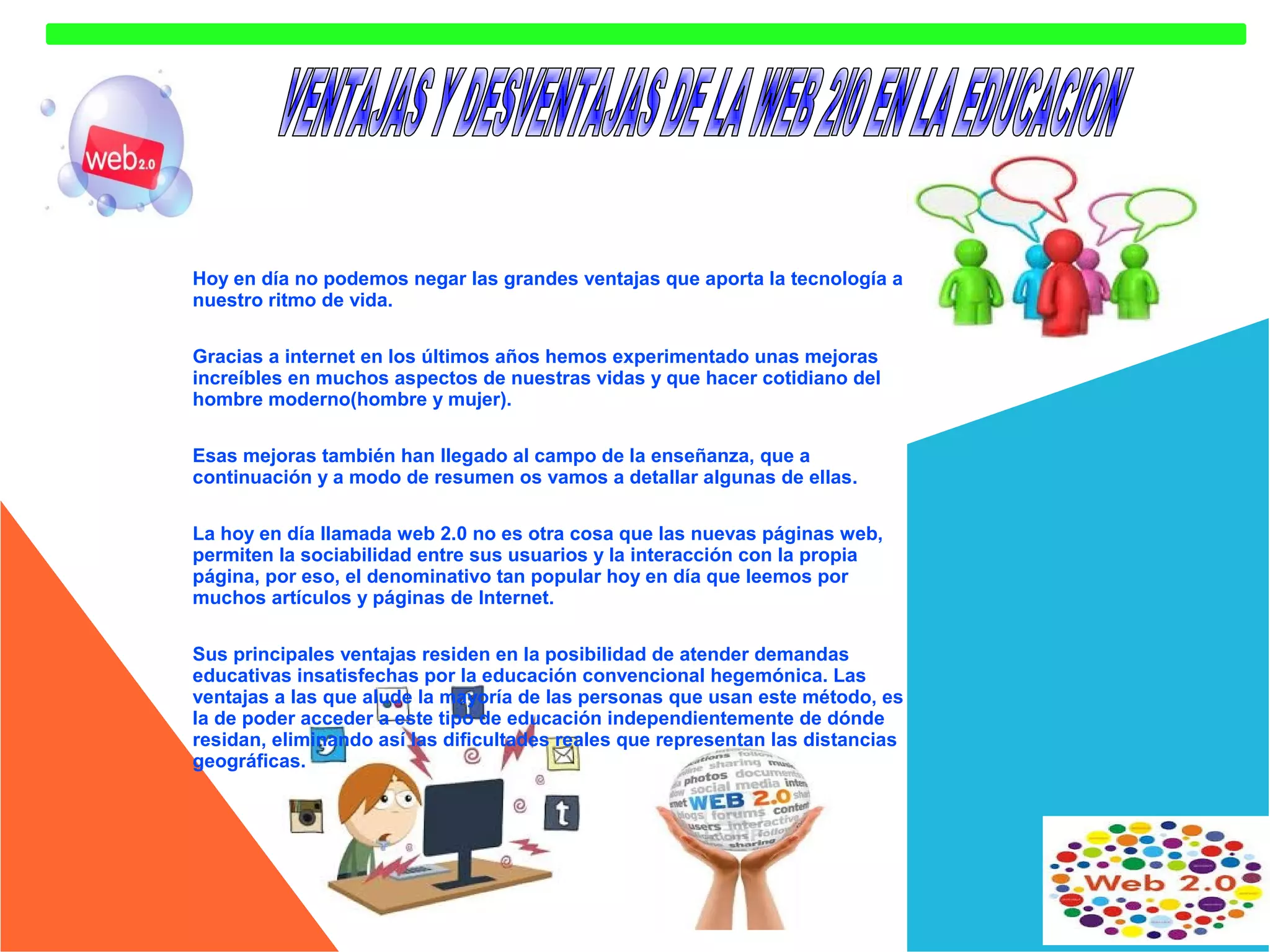 Hoy en día no podemos negar las grandes ventajas que aporta la tecnología a
nuestro ritmo de vida.
Gracias a internet en los últimos años hemos experimentado unas mejoras
increíbles en muchos aspectos de nuestras vidas y que hacer cotidiano del
hombre moderno(hombre y mujer).
Esas mejoras también han llegado al campo de la enseñanza, que a
continuación y a modo de resumen os vamos a detallar algunas de ellas.
La hoy en día llamada web 2.0 no es otra cosa que las nuevas páginas web,
permiten la sociabilidad entre sus usuarios y la interacción con la propia
página, por eso, el denominativo tan popular hoy en día que leemos por
muchos artículos y páginas de Internet.
Sus principales ventajas residen en la posibilidad de atender demandas
educativas insatisfechas por la educación convencional hegemónica. Las
ventajas a las que alude la mayoría de las personas que usan este método, es
la de poder acceder a este tipo de educación independientemente de dónde
residan, eliminando así las dificultades reales que representan las distancias
geográficas.

 