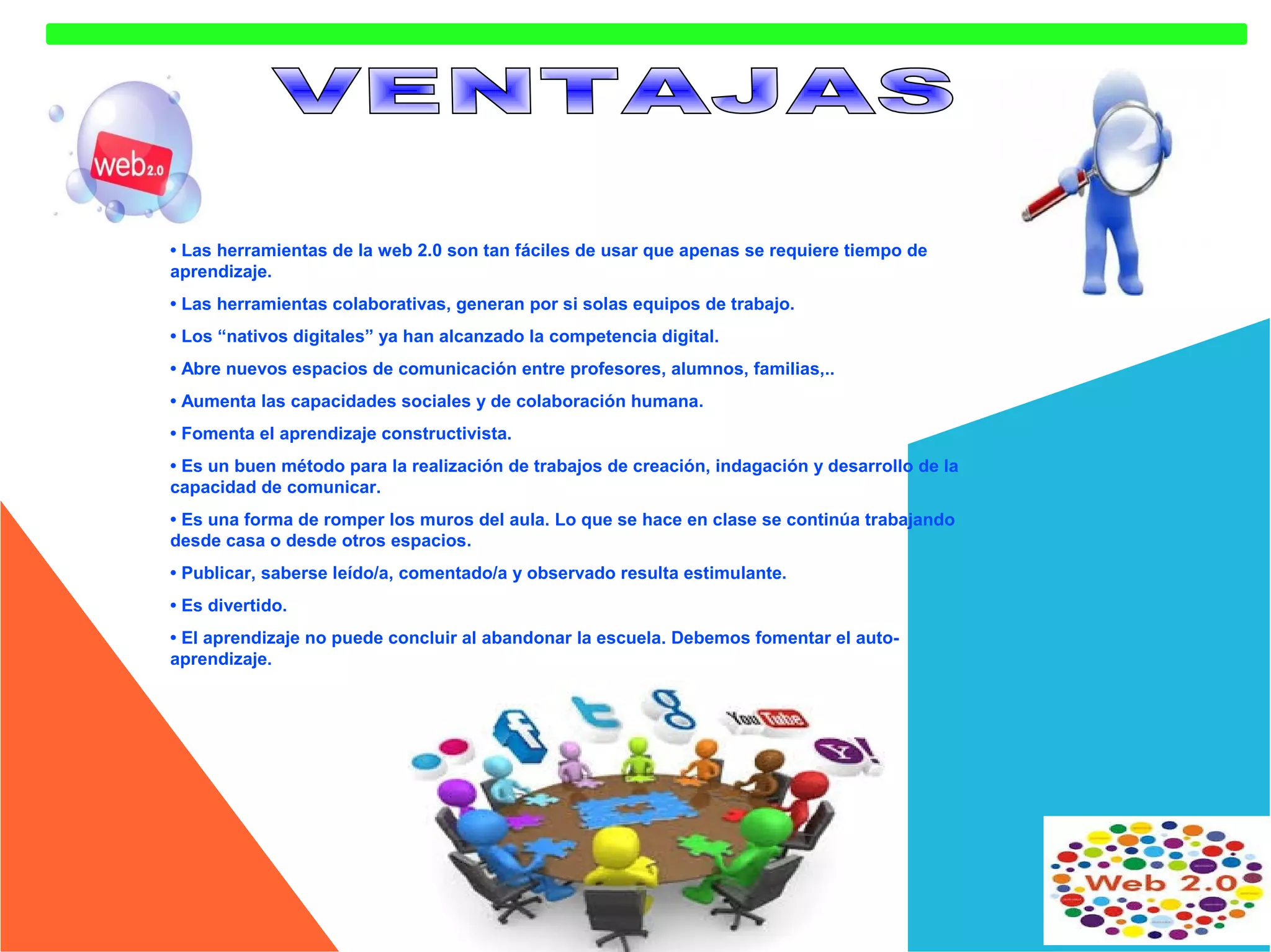 • Las herramientas de la web 2.0 son tan fáciles de usar que apenas se requiere tiempo de
aprendizaje.
• Las herramientas colaborativas, generan por si solas equipos de trabajo.
• Los “nativos digitales” ya han alcanzado la competencia digital.
• Abre nuevos espacios de comunicación entre profesores, alumnos, familias,..
• Aumenta las capacidades sociales y de colaboración humana.
• Fomenta el aprendizaje constructivista.
• Es un buen método para la realización de trabajos de creación, indagación y desarrollo de la
capacidad de comunicar.
• Es una forma de romper los muros del aula. Lo que se hace en clase se continúa trabajando
desde casa o desde otros espacios.
• Publicar, saberse leído/a, comentado/a y observado resulta estimulante.
• Es divertido.
• El aprendizaje no puede concluir al abandonar la escuela. Debemos fomentar el autoaprendizaje.

 