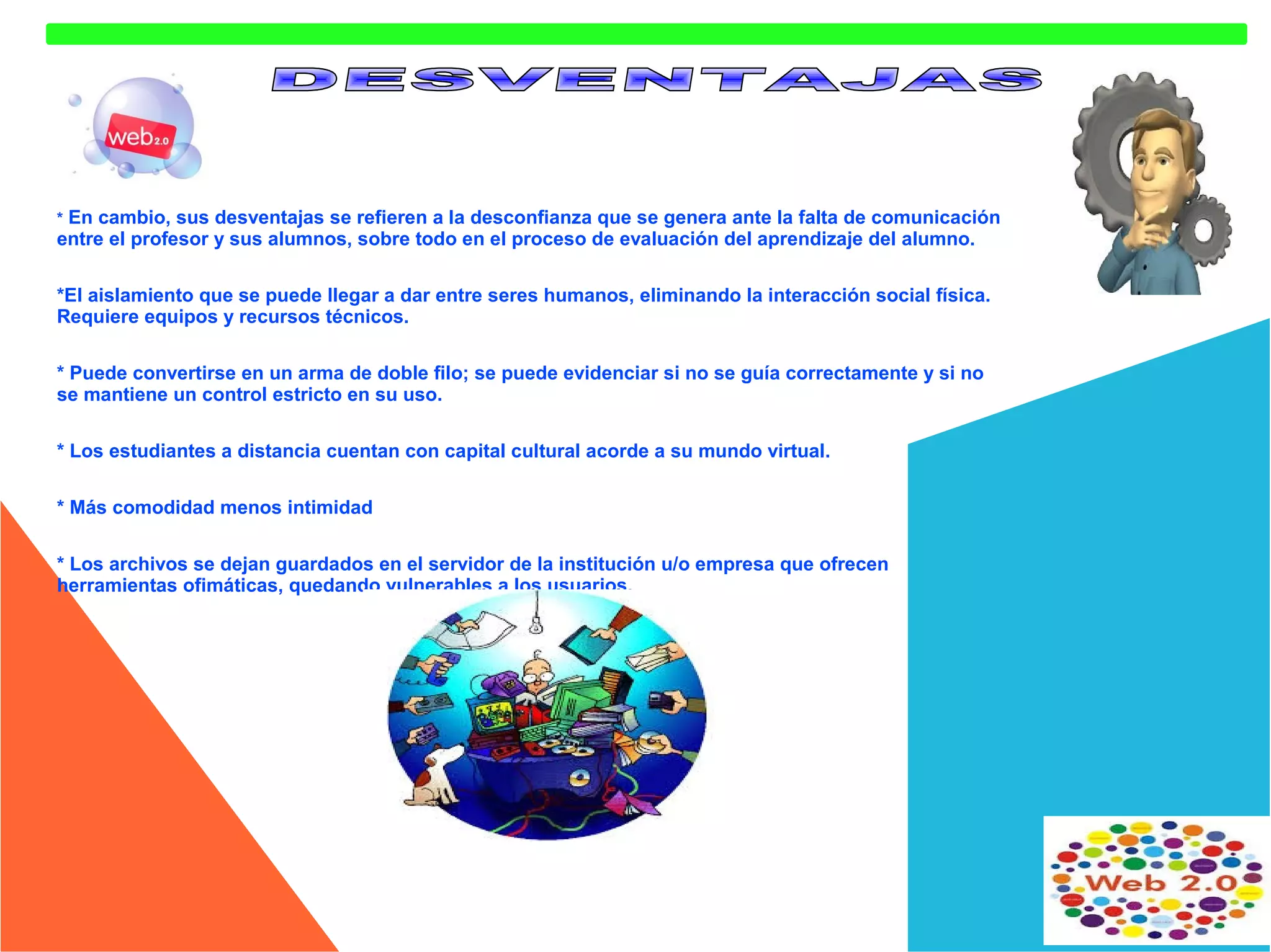En cambio, sus desventajas se refieren a la desconfianza que se genera ante la falta de comunicación
entre el profesor y sus alumnos, sobre todo en el proceso de evaluación del aprendizaje del alumno.
*

*El aislamiento que se puede llegar a dar entre seres humanos, eliminando la interacción social física.
Requiere equipos y recursos técnicos.
* Puede convertirse en un arma de doble filo; se puede evidenciar si no se guía correctamente y si no
se mantiene un control estricto en su uso.
* Los estudiantes a distancia cuentan con capital cultural acorde a su mundo virtual.
* Más comodidad menos intimidad
* Los archivos se dejan guardados en el servidor de la institución u/o empresa que ofrecen
herramientas ofimáticas, quedando vulnerables a los usuarios.

 