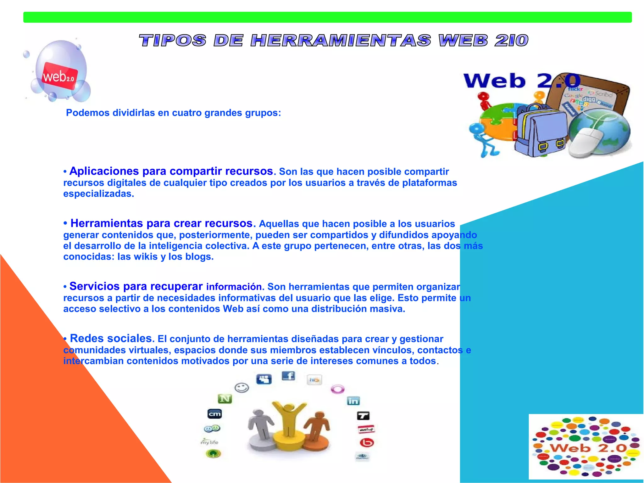 Podemos dividirlas en cuatro grandes grupos:

• Aplicaciones para compartir recursos . Son las que hacen posible compartir
recursos digitales de cualquier tipo creados por los usuarios a través de plataformas
especializadas.

• Herramientas para crear recursos. Aquellas que hacen posible a los usuarios

generar contenidos que, posteriormente, pueden ser compartidos y difundidos apoyando
el desarrollo de la inteligencia colectiva. A este grupo pertenecen, entre otras, las dos más
conocidas: las wikis y los blogs.
• Servicios para recuperar información. Son herramientas que permiten organizar
recursos a partir de necesidades informativas del usuario que las elige. Esto permite un
acceso selectivo a los contenidos Web así como una distribución masiva.
• Redes sociales. El conjunto de herramientas diseñadas para crear y gestionar
comunidades virtuales, espacios donde sus miembros establecen vínculos, contactos e
intercambian contenidos motivados por una serie de intereses comunes a todos .

 
