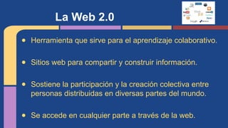La Web 2.0
● Herramienta que sirve para el aprendizaje colaborativo.
● Sitios web para compartir y construir información.
● Sostiene la participación y la creación colectiva entre
personas distribuidas en diversas partes del mundo.
● Se accede en cualquier parte a través de la web.

 