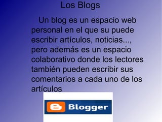 Los Blogs
Un blog es un espacio web
personal en el que su puede
escribir artículos, noticias...,
pero además es un espacio
colaborativo donde los lectores
también pueden escribir sus
comentarios a cada uno de los
artículos
 