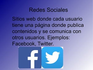 Redes Sociales
Sitios web donde cada usuario
tiene una página donde publica
contenidos y se comunica con
otros usuarios. Ejemplos:
Facebook, Twitter.
 