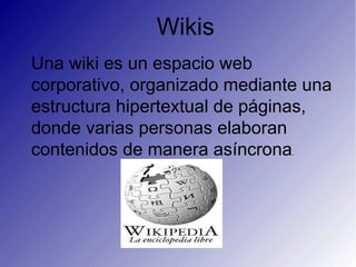 Wikis
Una wiki es un espacio web
corporativo, organizado mediante una
estructura hipertextual de páginas,
donde varias personas elaboran
contenidos de manera asíncrona. 
 