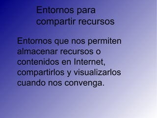 Entornos para
compartir recursos
Entornos que nos permiten
almacenar recursos o
contenidos en Internet,
compartirlos y visualizarlos
cuando nos convenga.
 