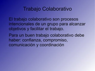 Trabajo Colaborativo
El trabajo colaborativo son procesos
intencionales de un grupo para alcanzar
objetivos y facilitar el trabajo.
Para un buen trabajo colaborativo debe
haber: confianza, compromiso,
comunicación y coordinación
 