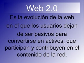 Web 2.0
Es la evolución de la web
en el que los usuarios dejan
de ser pasivos para
convertirse en activos, que
participan y contribuyen en el
contenido de la red.
 