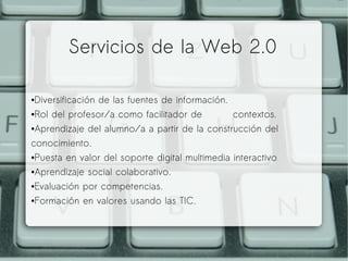 ●Diversificación de las fuentes de información.
●Rol del profesor/a como facilitador de contextos.
●Aprendizaje del alumno/a a partir de la construcción del
conocimiento.
●Puesta en valor del soporte digital multimedia interactivo
●Aprendizaje social colaborativo.
●Evaluación por competencias.
●Formación en valores usando las TIC.
Servicios de la Web 2.0
 
