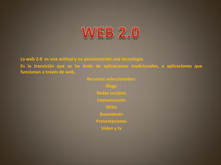 La web 2.0 es una actitud y no precisamente una tecnología.
Es la transición que se ha dado de aplicaciones tradicionales, a aplicaciones que
funcionan a través de web.
Recursos seleccionados:
Blogs
Redes sociales
Comunicación
Wikis
Buscadores
Presentaciones
Video y tv
 