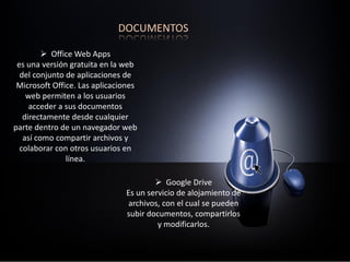 DOCUMENTOS
 Google Drive
Es un servicio de alojamiento de
archivos, con el cual se pueden
subir documentos, compartirlos
y modificarlos.
 Office Web Apps
es una versión gratuita en la web
del conjunto de aplicaciones de
Microsoft Office. Las aplicaciones
web permiten a los usuarios
acceder a sus documentos
directamente desde cualquier
parte dentro de un navegador web
así como compartir archivos y
colaborar con otros usuarios en
línea.
 