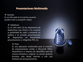  Youtube
Es un sitio web en el cual los usuarios
pueden subir y compartir vídeos.
 SlideShare
Es un sitio web 2.0 de alojamiento de
diapositivas que ofrece a los usuarios
la posibilidad de subir y compartir en
público o en privado presentaciones
de diapositivas en PowerPoint,
presentaciones e infografías PDF, etc.
 Prezi
Es una aplicación multimedia para la creación
de presentaciones similar a Microsoft Office
PowerPoint o a Impress de LibreOffice pero de
manera dinámica y original. La versión gratuita
funciona solo desde Internet y con una
limitante de almacenamiento.
 