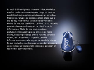 La Web 2.0 ha originado la democratización de los
medios haciendo que cualquiera tenga las mismas
posibilidades de publicar noticias que un periódico
tradicional. Grupos de personas crean blogs que al
día de hoy reciben más visitas que las versiones
online de muchos periódicos. La Web 2.0 ha reducido
considerablemente los costes de difusión de la
información. Al día de hoy podemos tener
gratuitamente nuestra propia emisora de radio
online, nuestro periódico online, nuestro canal de
vídeos, etc. Al aumentar la producción de
información aumenta la segmentación de la misma,
lo que equivale a que los usuarios puedan acceder a
contenidos que tradicionalmente no se publican en
los medios convencionales
 
