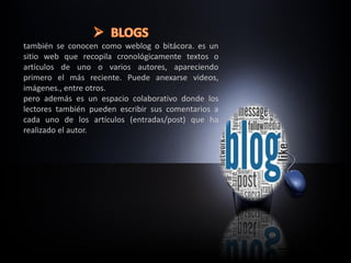 también se conocen como weblog o bitácora. es un
sitio web que recopila cronológicamente textos o
artículos de uno o varios autores, apareciendo
primero el más reciente. Puede anexarse videos,
imágenes., entre otros.
pero además es un espacio colaborativo donde los
lectores también pueden escribir sus comentarios a
cada uno de los artículos (entradas/post) que ha
realizado el autor.
 