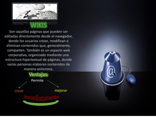 Son aquellas páginas que pueden ser
editadas directamente desde el navegador,
donde los usuarios crean, modifican o
eliminan contenidos que, generalmente,
comparten. También es un espacio web
corporativo, organizado mediante una
estructura hipertextual de páginas, donde
varias personas elaboran contenidos de
manera asíncrona.
Permite
crear mejorar
 