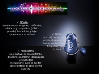  PICASA
Permite retocar imágenes, clasificarlas,
publicarlas y compartirlas (público,
privado). Buscar fotos y dejar
comentarios a las mismas.  FLICKR
es un sitio web gratuito que
permite almacenar, ordenar,
buscar, vender y compartir
fotografías y vídeos
en línea.
 PODCASTING
crear archivos de sonido (MP3) y
difundirlos en Internet (descargados
y escuchados)
Para grabar el audio se pueden
utilizar editores de sonido como
Audacity.
 