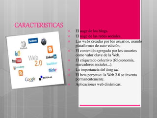 CARACTERISTICAS
 El auge de los blogs.
 El auge de las redes sociales.
 Las webs creadas por los usuarios, usando
plataformas de auto-edición.
 El contenido agregado por los usuarios
como valor clave de la Web.
 El etiquetado colectivo (folcsonomía,
marcadores sociales...).
 La importancia del long tal.
 El beta perpetuo: la Web 2.0 se inventa
permanentemente.
 Aplicaciones web dinámicas.
 