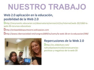 Web 2.0 aplicación en la educación,
posibilidad de la Web 2.0
http://recursostic.educacion.es/observatorio/version/v2/es/internet/web-20/1060-la-
web-20-recursos-educativos
http://enlawebdospuntocero.wikispaces.com
http://www.cibersociedad.net/congres2009/es/coms/la-web-20-en-la-educacion/390/
NUESTRO TRABAJO
Repercusiones de la Web 2.0
http://es.slideshare.net/
nahuelpalavecino16/consecuencias-
positivas-y-negativas-de-la-web-20
 
