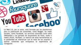La Web 2.0, por lo tanto, está formada por las plataformas
para la publicación de contenidos, como Blogger, las redes
sociales, como Facebook, los servicios conocidos como wikis
(Wikipedia) y los portales de alojamiento de fotos, audio o
vídeos (Flickr, YouTube). La esencia de estas herramientas es
la posibilidad de interactuar con el resto de los usuarios o
aportar contenido que enriquezca la experiencia de
navegación
 