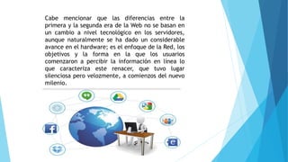 Cabe mencionar que las diferencias entre la
primera y la segunda era de la Web no se basan en
un cambio a nivel tecnológico en los servidores,
aunque naturalmente se ha dado un considerable
avance en el hardware; es el enfoque de la Red, los
objetivos y la forma en la que los usuarios
comenzaron a percibir la información en línea lo
que caracteriza este renacer, que tuvo lugar
silenciosa pero velozmente, a comienzos del nuevo
milenio.
 