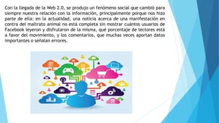Con la llegada de la Web 2.0, se produjo un fenómeno social que cambió para
siempre nuestra relación con la información, principalmente porque nos hizo
parte de ella: en la actualidad, una noticia acerca de una manifestación en
contra del maltrato animal no está completa sin mostrar cuántos usuarios de
Facebook leyeron y disfrutaron de la misma, qué porcentaje de lectores está
a favor del movimiento, y los comentarios, que muchas veces aportan datos
importantes o señalan errores.
 