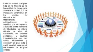 Como ocurre con cualquier
hito en la historia de la
humanidad, la democracia
asociada a la Web 2.0 ha
impactado seriamente en
los medios de
comunicación
tradicionales,
principalmente en
aquéllos que no supieron
adaptarse a esta nueva ola
de libertades. La última
década ha visto el
nacimiento de diversos
periódicos y revistas
independientes que han
sabido establecerse y
conseguir un gran éxito a
nivel mundial, opuesto al
decaimiento de antiguos
colosos.
 