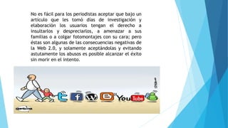 No es fácil para los periodistas aceptar que bajo un
artículo que les tomó días de investigación y
elaboración los usuarios tengan el derecho a
insultarlos y despreciarlos, a amenazar a sus
familias o a colgar fotomontajes con su cara; pero
éstas son algunas de las consecuencias negativas de
la Web 2.0, y solamente aceptándolas y evitando
astutamente los abusos es posible alcanzar el éxito
sin morir en el intento.
 