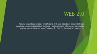 WEB 2.0
“Es una segunda generación en la historia de la web basada en comunidades de
usuarios y una gama especial de servicios y aplicaciones de internet que se modifica
gracias a la participación social”( palomo, R.; Ruiz, J.; Sánchez, J., 2008, p. 13)
 