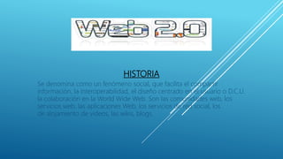 HISTORIA
Se denomina como un fenómeno social, que facilita el compartir
información, la interoperabilidad, el diseño centrado en el usuario o D.C.U.
la colaboración en la World Wide Web. Son las comunidades web, los
servicios web, las aplicaciones Web, los servicios de red social, los
de alojamiento de videos, las wikis, blogs.
 