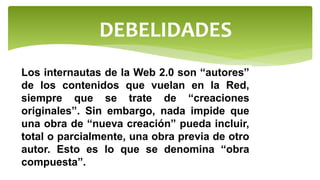 DEBELIDADES
Los internautas de la Web 2.0 son “autores”
de los contenidos que vuelan en la Red,
siempre que se trate de “creaciones
originales”. Sin embargo, nada impide que
una obra de “nueva creación” pueda incluir,
total o parcialmente, una obra previa de otro
autor. Esto es lo que se denomina “obra
compuesta”.
 