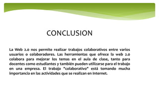CONCLUSION
La Web 2.0 nos permite realizar trabajos colaborativos entre varios
usuarios o colaboradores. Las herramientas que ofrece la web 2.0
colabora para mejorar los temas en el aula de clase, tanto para
docentes como estudiantes y también pueden utilizarse para el trabajo
en una empresa. El trabajo "colaborativo" está tomando mucha
importancia en las actividades que se realizan en Internet.
 