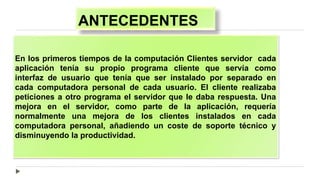 ANTECEDENTES
En los primeros tiempos de la computación Clientes servidor cada
aplicación tenía su propio programa cliente que servía como
interfaz de usuario que tenía que ser instalado por separado en
cada computadora personal de cada usuario. El cliente realizaba
peticiones a otro programa el servidor que le daba respuesta. Una
mejora en el servidor, como parte de la aplicación, requería
normalmente una mejora de los clientes instalados en cada
computadora personal, añadiendo un coste de soporte técnico y
disminuyendo la productividad.
 