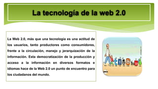 La tecnología de la web 2.0
La Web 2.0, más que una tecnología es una actitud de
los usuarios, tanto productores como consumidores,
frente a la circulación, manejo y jerarquización de la
información. Esta democratización de la producción y
acceso a la información en diversos formatos e
idiomas hace de la Web 2.0 un punto de encuentro para
los ciudadanos del mundo.
 