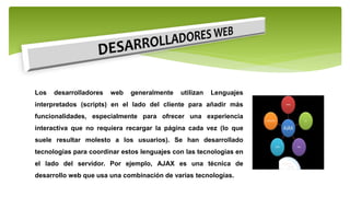 Los desarrolladores web generalmente utilizan Lenguajes
interpretados (scripts) en el lado del cliente para añadir más
funcionalidades, especialmente para ofrecer una experiencia
interactiva que no requiera recargar la página cada vez (lo que
suele resultar molesto a los usuarios). Se han desarrollado
tecnologías para coordinar estos lenguajes con las tecnologías en
el lado del servidor. Por ejemplo, AJAX es una técnica de
desarrollo web que usa una combinación de varias tecnologías.
 