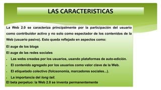 LAS CARACTERISTICAS
La Web 2.0 se caracteriza principalmente por la participación del usuario
como contribuidor activo y no solo como espectador de los contenidos de la
Web (usuario pasivo). Esto queda reflejado en aspectos como:
El auge de los blogs
El auge de las redes sociales
 Las webs creadas por los usuarios, usando plataformas de auto-edición.
 El contenido agregado por los usuarios como valor clave de la Web.
 El etiquetado colectivo (folcsonomía, marcadores sociales...).
 La importancia del long tail.
El beta perpetuo: la Web 2.0 se inventa permanentemente
 