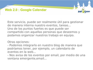 Este servicio, puede ser realmente útil para gestionar de manera interna nuestro eventos, tareas...  Uno de los puntos fuertes es que puede ser compartido con aquellas personas que deseemos y podamos organizar nuestros trabajo en equipo.  Otras opciones: - Podemos integrarlo en nuestro blog de manera que podríamos tener, por ejemplo, un calendario de eventos en la web... - Nos avisa de los eventos por email, por medio de una ventana emergente,email... Web 2.0 : Google Calendar 