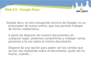Google docs, es otro estupendo servicio de Google, es un procesador de textos online, que nos permite trabajar de forma colaborativa.  A parte de disponer de nuestro documentos en cualquier lugar, podemos compartirlos y trabajar varias personas a la vez sobre el mismo documento. Dispone de una opción para poder ver los cambio que se han ido realizando sobre el documento, quién los ha hecho, cuándo... Web 2.0 : Google Docs 