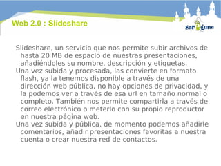 Web 2.0 : Slideshare Slideshare, un servicio que nos permite subir archivos de hasta 20 MB de espacio de nuestras presentaciones, añadiéndoles su nombre, descripción y etiquetas.  Una vez subida y procesada, las convierte en formato flash, ya la tenemos disponible a través de una dirección web pública, no hay opciones de privacidad, y la podemos ver a través de esa url en tamaño normal o completo. También nos permite compartirla a través de correo electrónico o meterlo con su propio reproductor en nuestra página web.  Una vez subida y pública, de momento podemos añadirle comentarios, añadir presentaciones favoritas a nuestra cuenta o crear nuestra red de contactos. 