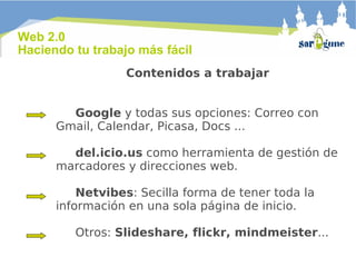 Web 2.0  Haciendo tu trabajo más fácil Contenidos a trabajar     Google  y todas sus opciones: Correo con Gmail, Calendar, Picasa, Docs ...   del.icio.us  como herramienta de gestión de marcadores y direcciones web.   Netvibes : Secilla forma de tener toda la información en una sola página de inicio.   Otros:  Slideshare, flickr, mindmeister ... 