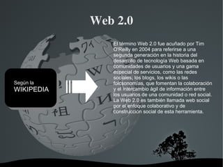 Web 2.0 El término Web 2.0 fue acuñado por Tim O'Reilly en 2004 para referirse a una segunda generación en la historia del desarrollo de tecnología Web basada en comunidades de usuarios y una gama especial de servicios, como las redes sociales, los blogs, los wikis o las folcsonomías, que fomentan la colaboración y el intercambio ágil de información entre los usuarios de una comunidad o red social. La Web 2.0 es también llamada web social por el enfoque colaborativo y de construcción social de esta herramienta. Según la WIKIPEDIA 