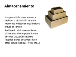 Almacenamiento Nos permitirán tener nuestros archivos a disposición en todo momento y desde cualquier sitio a través de la web.  Facilitando el almacenamiento virtual de archivos posibilitando obtener URLs públicas para integrar dichos documentos en  otros servicios (blogs, wikis, etc…) 