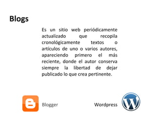 Blogs Es un sitio web periódicamente actualizado que recopila cronológicamente textos o artículos de uno o varios autores, apareciendo primero el más reciente, donde el autor conserva siempre la libertad de dejar publicado lo que crea pertinente.  Blogger  Wordpress 