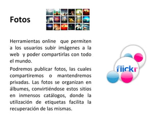 Fotos Herramientas online  que permiten a los usuarios subir imágenes a la web  y poder compartirlas con todo el mundo.  Podremos publicar fotos, las cuales compartiremos o mantendremos privadas. Las fotos se organizan en álbumes, convirtiéndose estos sitios en inmensos catálogos, donde la utilización de etiquetas facilita la recuperación de las mismas.  