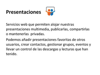 Presentaciones Servicios web que permiten alojar nuestras presentaciones multimedia, publicarlas, compartirlas o mantenerlas  privadas.  Podemos añadir presentaciones favoritas de otros usuarios, crear contactos, gestionar grupos, eventos y llevar un control de las descargas y lecturas que han tenido.  